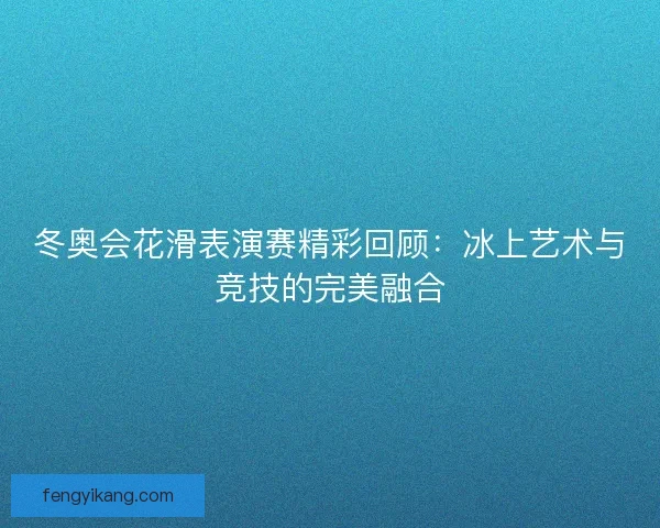 冬奥会花滑表演赛精彩回顾：冰上艺术与竞技的完美融合