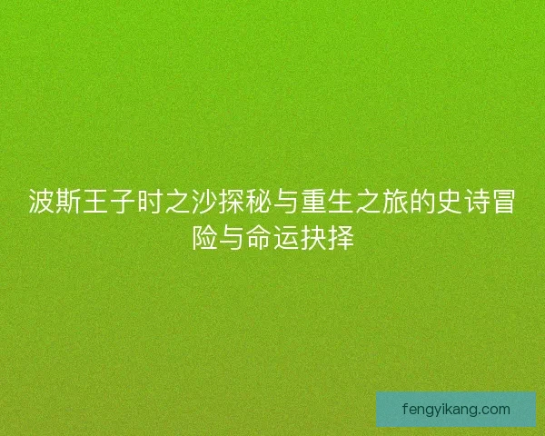 波斯王子时之沙探秘与重生之旅的史诗冒险与命运抉择