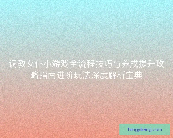 调教女仆小游戏全流程技巧与养成提升攻略指南进阶玩法深度解析宝典