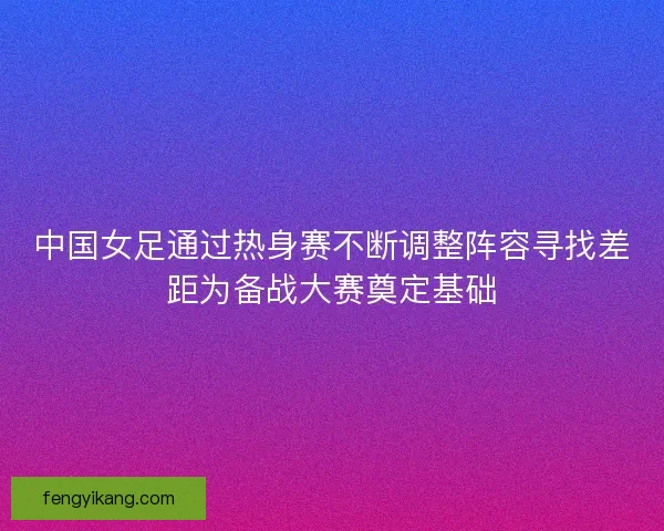 中国女足通过热身赛不断调整阵容寻找差距为备战大赛奠定基础